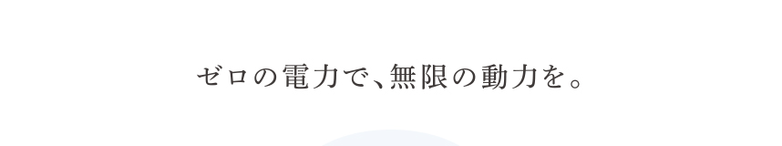 ゼロの電力で、無限の動力を。