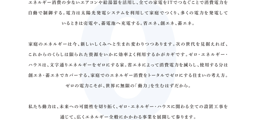 エネルギー消費の少ないエアコンや給湯器を活用し、全ての家電をITでつなぐことで消費電力を自動で制御する。電力は太陽光発電システムを利用して家庭でつくり、多くの電力を発電しているときは売電や、蓄電池へ充電する。省エネ、創エネ、蓄エネ。家庭のエネルギーは今、新しいしくみへと生まれ変わりつつあります。次の世代を見据えれば、これからのくらしは限られた資源をいかに効率よく利用するかがカギです。ゼロ・エネルギー・ハウスは、文字通りエネルギーをゼロにする家。省エネによって消費電力を減らし、使用する分は創エネ・蓄エネでカバーする、家庭でのエネルギー消費をトータルでゼロにする住まいの考え方。ゼロの電力こそが、世界に無限の「動力」を生むはずだから。私たち動力は、未来への可能性を切り拓く、ゼロ・エネルギー・ハウスに関わる全ての設置工事を通じて、広くエネルギー全般にかかわる事業を展開して参ります。