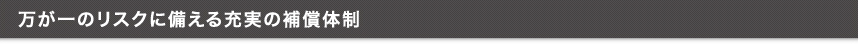 万が一のリスクに備える充実の補償体制