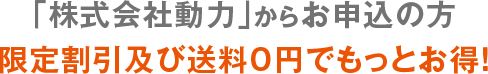 「株式会社動力」からお申し込みの方 限定割引及び送料0円でもっとお得！